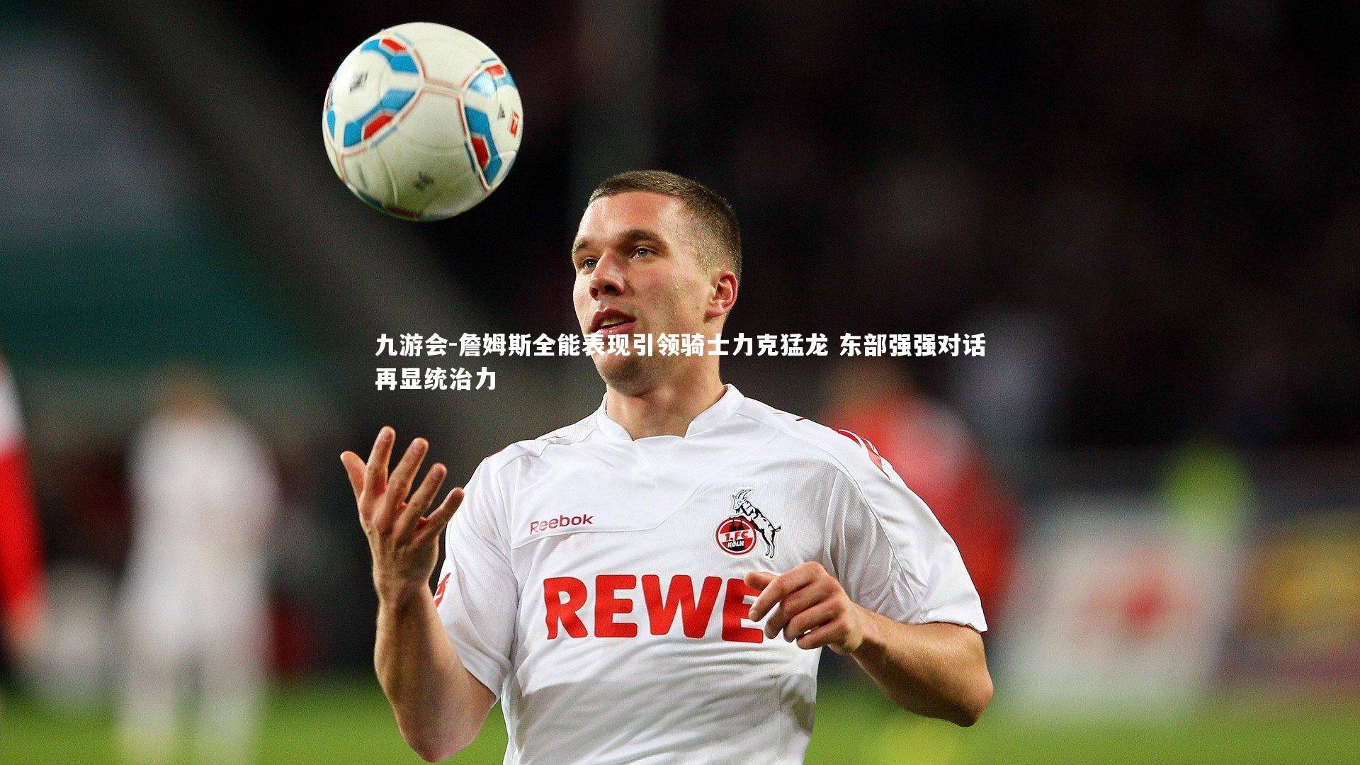 詹姆斯全能表现引领骑士力克猛龙 东部强强对话再显统治力