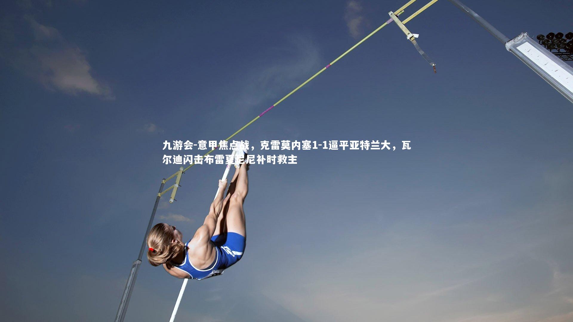 九游会-意甲焦点战，克雷莫内塞1-1逼平亚特兰大，瓦尔迪闪击布雷夏尼尼补时救主