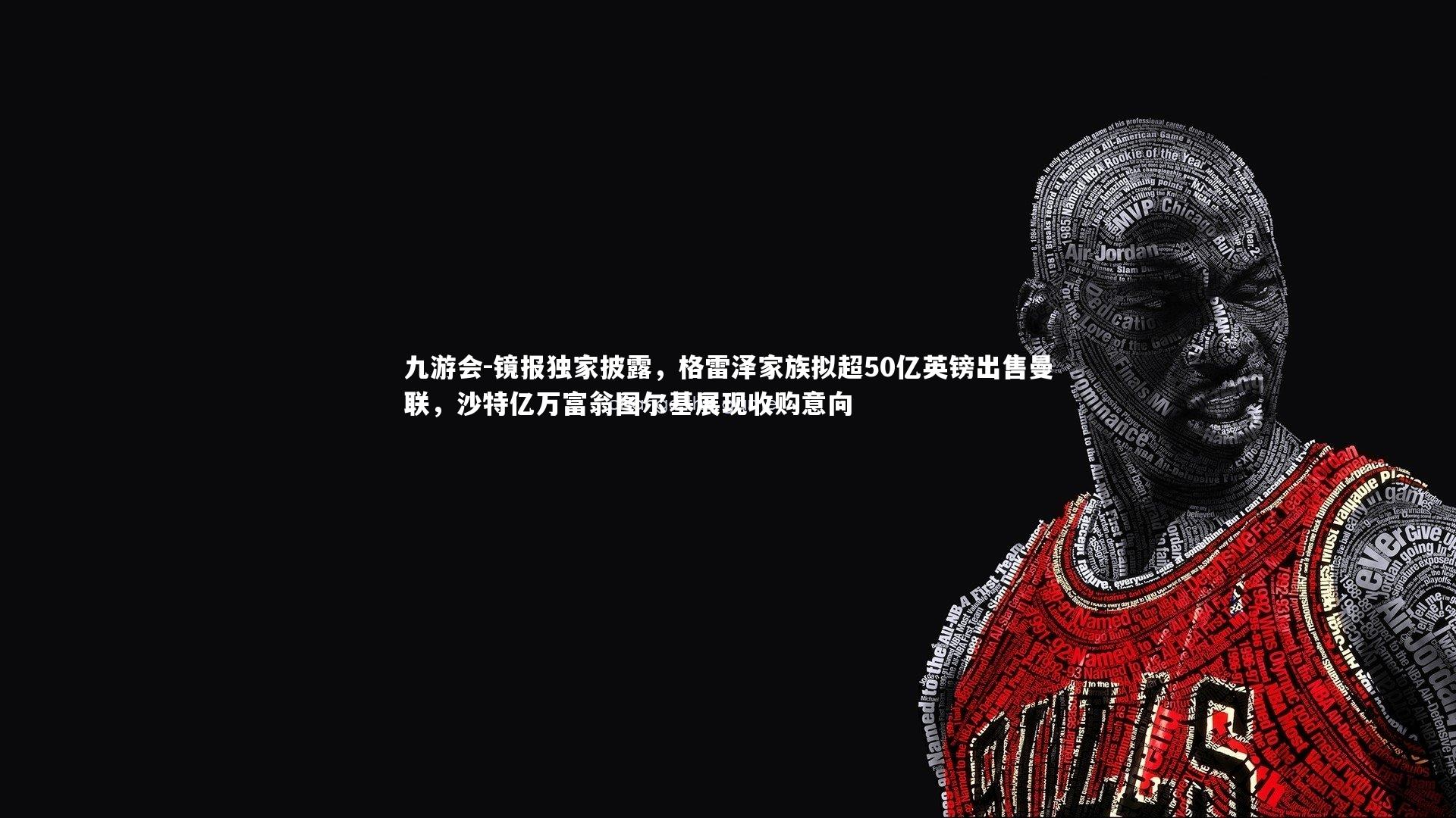 九游会-镜报独家披露，格雷泽家族拟超50亿英镑出售曼联，沙特亿万富翁图尔基展现收购意向