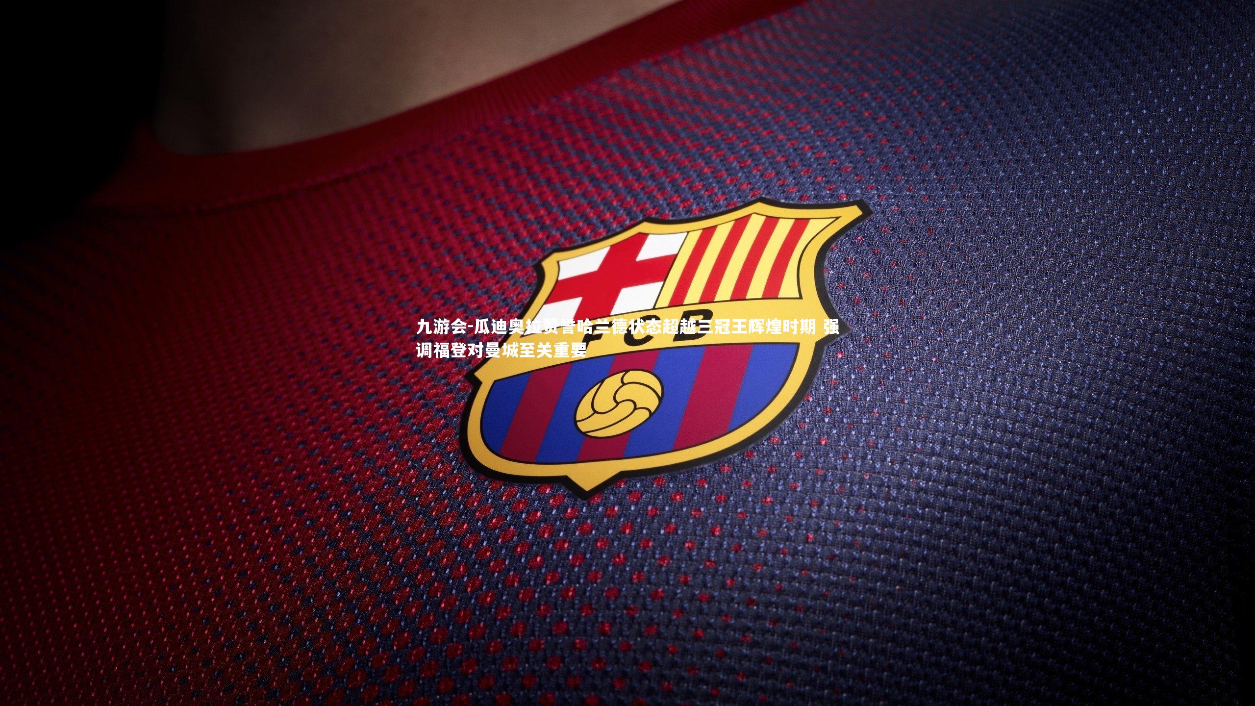 九游会-瓜迪奥拉赞誉哈兰德状态超越三冠王辉煌时期 强调福登对曼城至关重要